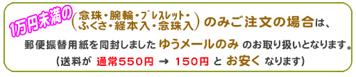一万円未満のご注文の念珠・腕輪・ﾌﾞﾚｽﾚｯﾄ・ふくさ・経本入・念珠入のみご注文の場合は、メール便のみのお取り扱いとなります。